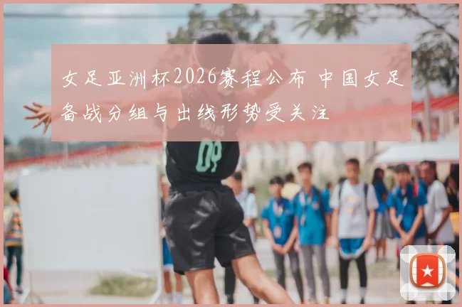 女足亚洲杯2026赛程公布 中国女足备战分组与出线形势受关注