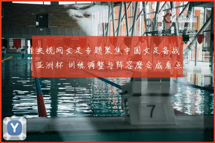 央视网女足专题聚焦中国女足备战亚洲杯 训练调整与阵容磨合成看点