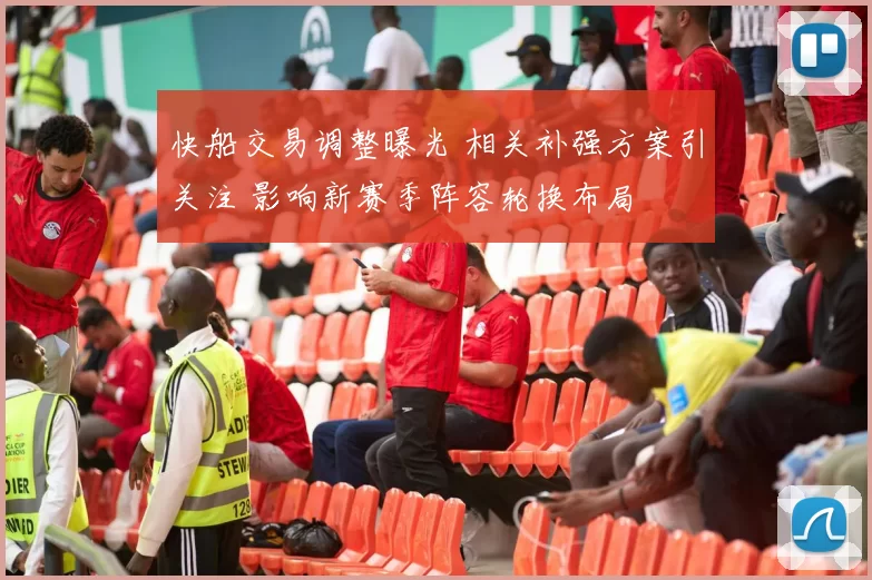 快船交易调整曝光 相关补强方案引关注 影响新赛季阵容轮换布局