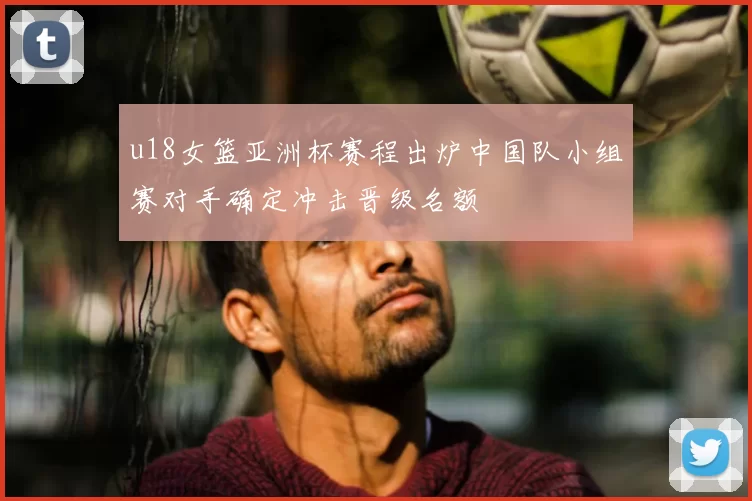 u18女篮亚洲杯赛程出炉中国队小组赛对手确定冲击晋级名额