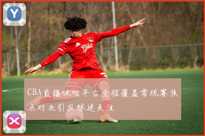 CBA直播咪咕平台全程覆盖常规赛焦点对决引发球迷关注