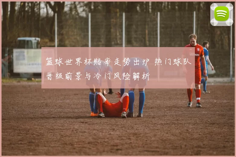 篮球世界杯赔率走势出炉 热门球队晋级前景与冷门风险解析