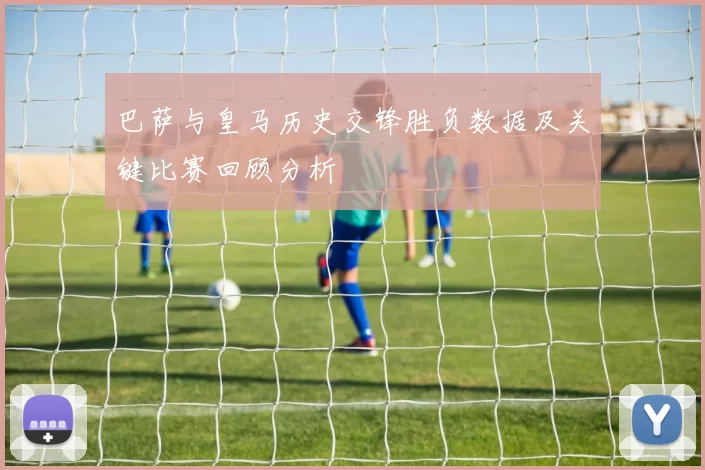 巴萨与皇马历史交锋胜负数据及关键比赛回顾分析