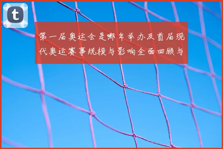 第一届奥运会是哪年举办及首届现代奥运赛事规模与影响全面回顾与评析