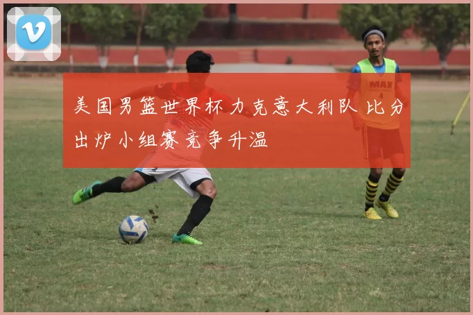 美国男篮世界杯力克意大利队 比分出炉小组赛竞争升温