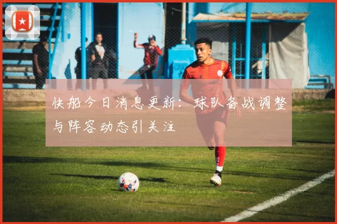 快船今日消息更新：球队备战调整与阵容动态引关注