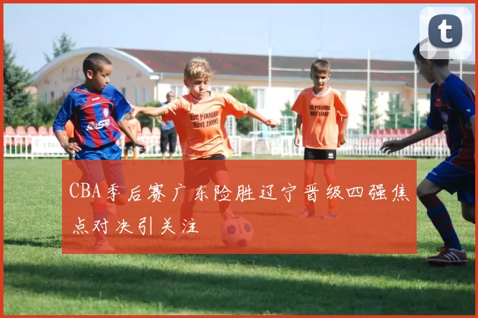 CBA季后赛广东险胜辽宁晋级四强焦点对决引关注