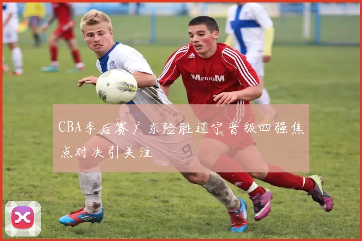 CBA季后赛广东险胜辽宁晋级四强焦点对决引关注