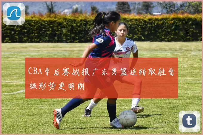 CBA季后赛战报广东男篮逆转取胜晋级形势更明朗