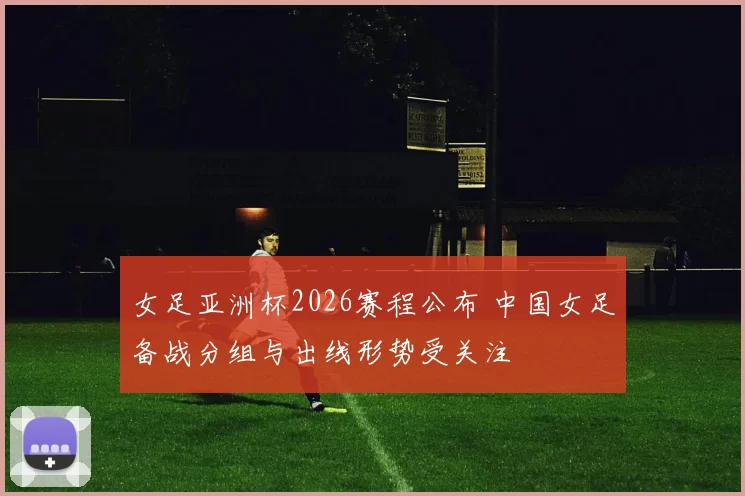 女足亚洲杯2026赛程公布 中国女足备战分组与出线形势受关注