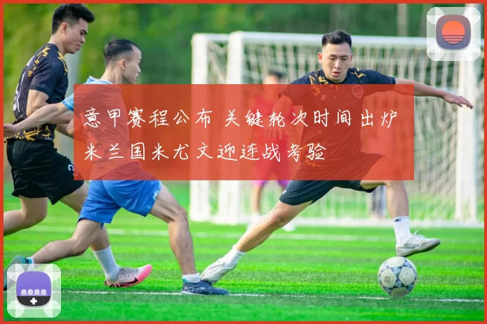 意甲赛程公布 关键轮次时间出炉 米兰国米尤文迎连战考验