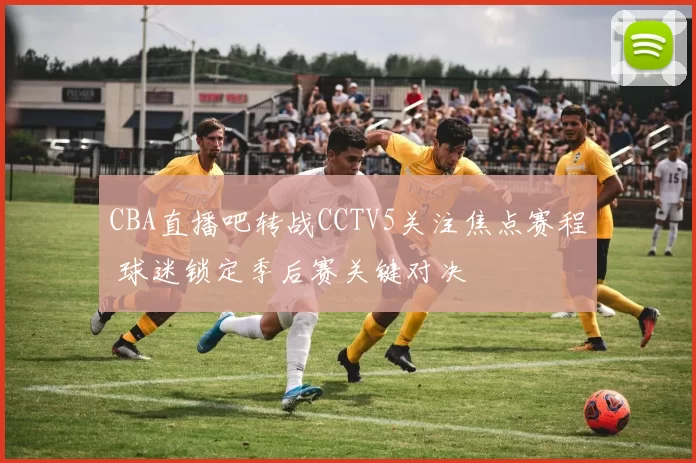 CBA直播吧转战CCTV5关注焦点赛程 球迷锁定季后赛关键对决