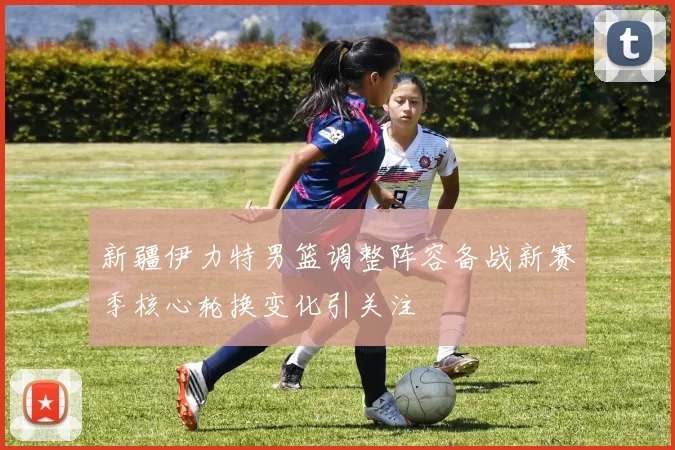 新疆伊力特男篮调整阵容备战新赛季核心轮换变化引关注