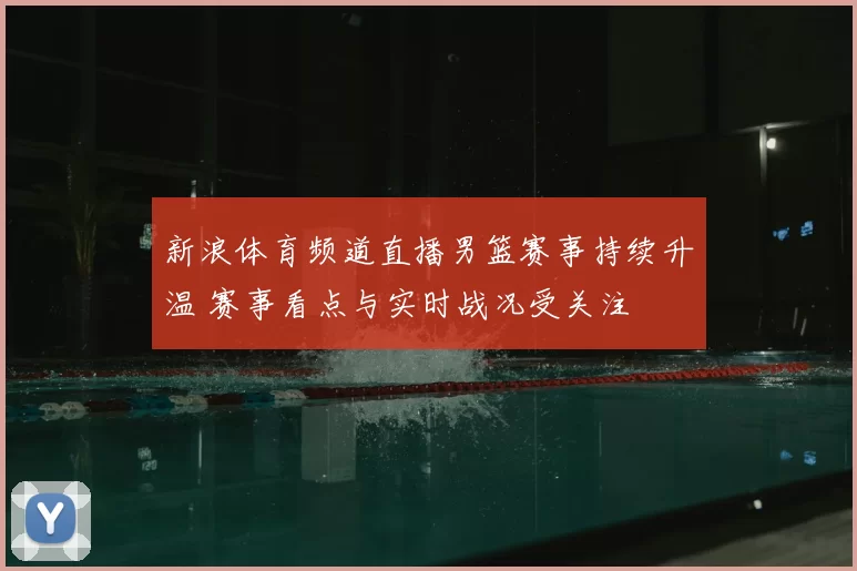新浪体育频道直播男篮赛事持续升温 赛事看点与实时战况受关注
