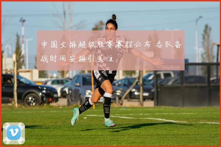 中国女排超级联赛赛程公布 各队备战时间安排引关注