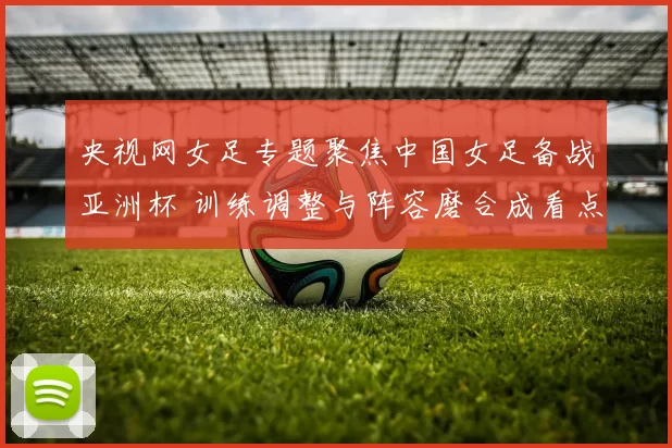 央视网女足专题聚焦中国女足备战亚洲杯 训练调整与阵容磨合成看点
