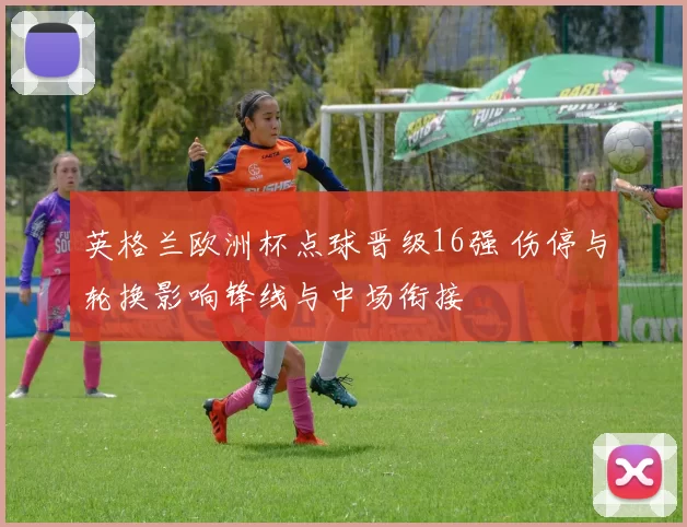 英格兰欧洲杯点球晋级16强 伤停与轮换影响锋线与中场衔接