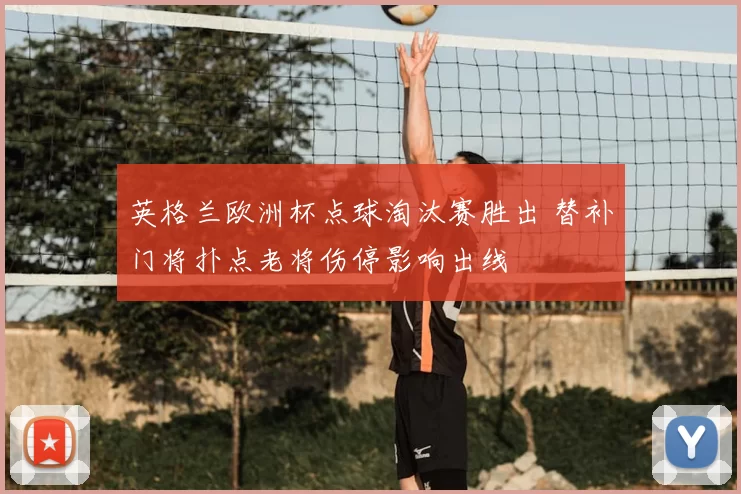 英格兰欧洲杯点球淘汰赛胜出 替补门将扑点老将伤停影响出线