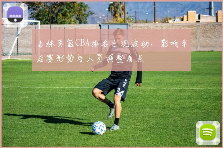 吉林男篮CBA排名出现波动，影响季后赛形势与人员调整看点