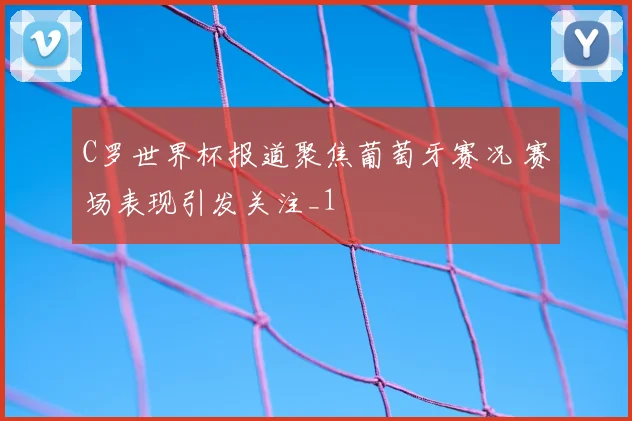 C罗世界杯报道聚焦葡萄牙赛况 赛场表现引发关注_1