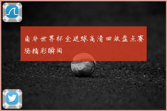 南非世界杯全进球高清回放盘点赛场精彩瞬间