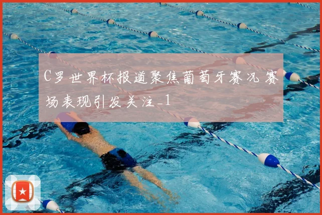 C罗世界杯报道聚焦葡萄牙赛况 赛场表现引发关注_1