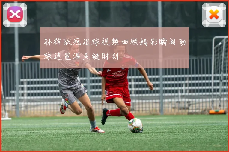 孙祥欧冠进球视频回顾精彩瞬间助球迷重温关键时刻